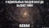 у идияльных людей всегда бывает имя аяжан