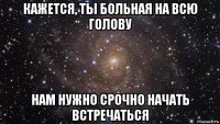 кажется, ты больная на всю голову нам нужно срочно начать встречаться