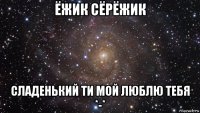 ёжик сёрёжик сладенький ти мой люблю тебя *-*