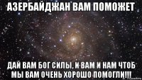 азербайджан вам поможет дай вам бог силы, и вам и нам чтоб мы вам очень хорошо помогли!!!