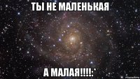 ты не маленькая а малая!!!!:*