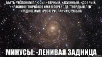 быть русланом плюсы: +верный, +ахуенный, +добрый, +красивое тюркское имя в переводе "твёрдый лев" +редкое имя +руся, русланчик, руська минусы: -ленивая задница