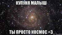 купуня малыш ты просто космос <3