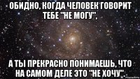 обидно, когда человек говорит тебе "не могу", а ты прекрасно понимаешь, что на самом деле это "не хочу".