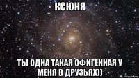 ксюня ты одна такая офигенная у меня в друзьях))