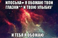 илоська♥ я обожаю твои глазки^^ и твою улыбку* и тебя я обожаю :*