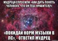 мудреца спросили: «как дать понять человеку, что он тебе нравится?» «покидай норм музыки в лс», - ответил мудрец