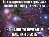 не у каждого мужика есть баба по имени даша или кристина но наши-то крутые, у наших-то есть