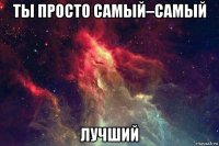 ты просто самый–самый лучший