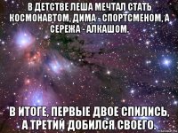 в детстве леша мечтал стать космонавтом, дима - спортсменом, а сережа - алкашом. в итоге, первые двое спились, а третий добился своего.