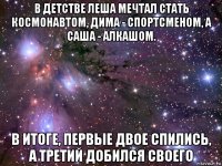 в детстве леша мечтал стать космонавтом, дима - спортсменом, а саша - алкашом. в итоге, первые двое спились, а третий добился своего