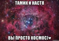 тамик и настя вы просто космос)♥