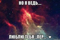 но я ведь.... люблю тебя...лер...* ♥