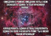 1)медляк с ромой 2)медляк хоть с кем 3)сказать эдику:"у тебя красивая попка". 4)поцеловать эдика в губы 5)щлепнуть эдика по попе 6)сказать роме"ты у меня такой красивый"