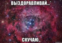 выздоравливай...* скучаю..