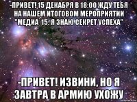 -привет! 15 декабря в 18:00 жду тебя на нашем итоговом мероприятии "медиа`15: я знаю секрет успеха" -привет! извини, но я завтра в армию ухожу