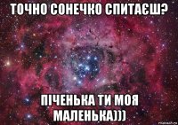 точно сонечко спитаєш? піченька ти моя маленька)))