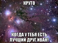 круто когда у тебя есть лучший друг иван!