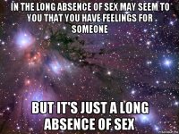 in the long absence of sex may seem to you that you have feelings for someone but it's just a long absence of sex