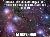 лейсан,твои большие глаза,твоё чувство юмора,твоя забота,одним словом ты ахуенная