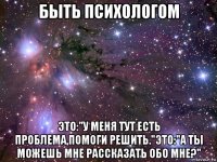 быть психологом это:"у меня тут есть проблема,помоги решить."это:"а ты можешь мне рассказать обо мне?"