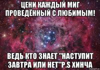 цени каждый миг проведённый с любимым! ведь кто знает "наступит завтра или нет"p.s хинча