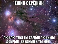 ёжик серёжик люблю тебя ты самый любимы , добрый , вредный и ты мой *-*