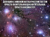 девушки с именем катя,и ростом 165 см просто охуительная,восхитительная, просто космос!!!!! 