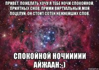 привет, пожелать хочу я тебе ночи спокойной, приятных снов. прими виртуальный мой поцелуй, он стоит сотен нежнейших слов. спокойной ночиииии айжаан:-)