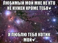 любимый мой мне не кто не нужен кроме тебя♥ я люблю тебя котик мой♥