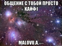 oбщение с тобой просто kaйф) malovu.a.←