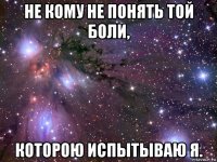 не кому не понять той боли, которою испытываю я.