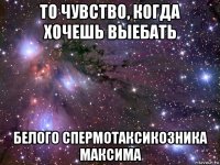 то чувство, когда хочешь выебать белого спермотаксикозника максима