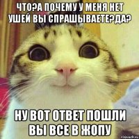 что?а почему у меня нет ушей вы спрашываете?да? ну вот ответ пошли вы все в жопу