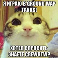 я играю в ground wap tanks! хотел спросить знаете crewgtw?