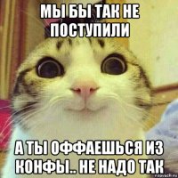 мы бы так не поступили а ты оффаешься из конфы.. не надо так