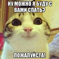 ну можно я буду с вами спать? пожалуйста!