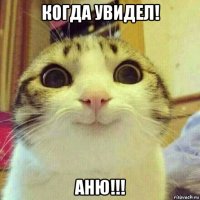 когда увидел! аню!!!