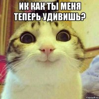 ик как ты меня теперь удивишь? 