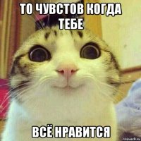 то чувстов когда тебе всё нравится