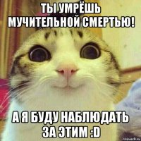 ты умрёшь мучительной смертью! а я буду наблюдать за этим :d