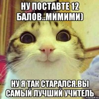 ну поставте 12 балов..мимими) ну я так старался.вы самый лучший учитель