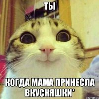 ты когда мама принесла вкусняшки*