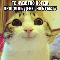 то чувство когда просишь денег на бумагу 