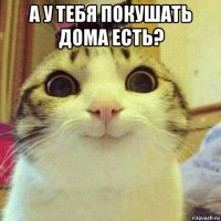 а у тебя покушать дома есть? 