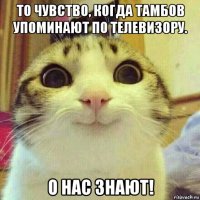 то чувство, когда тамбов упоминают по телевизору. о нас знают!