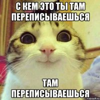 с кем это ты там переписываешься там переписываешься