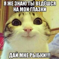 я же знаю ты ведёшся на мои глазки дай мне рыбки!!!