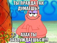 ты правда так думаешь? ахах ты заблуждаешься!!!