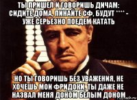 ты пришел и говоришь дичам: сидите дома, пинайте сф, будут **** - уже серьезно поедем катать но ты говоришь без уважения, не хочешь мои фридоки, ты даже не назвал меня доном белым доном